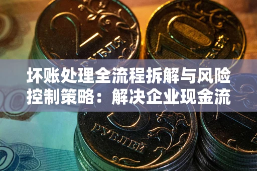 济南坏账处理全流程拆解与风险控制策略：解决企业现金流顽疾的实战指南