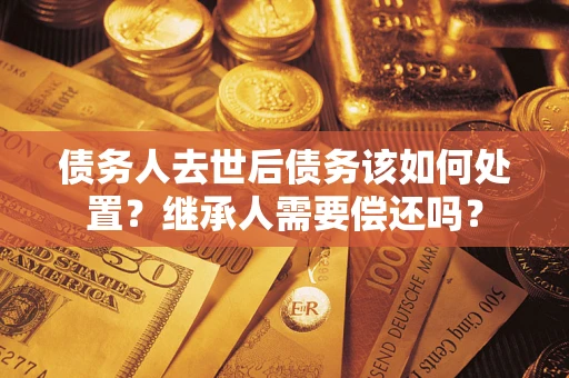 济南债务人去世后债务该如何处置？继承人需要偿还吗？