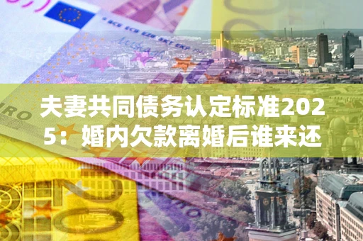 济南夫妻共同债务认定标准2025:婚内欠款离婚后谁来还? 济南夫妻共同债务认定标准2025:婚内欠款离婚后谁来还?