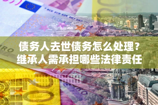 济南债务人去世债务怎么处理？继承人需承担哪些法律责任？